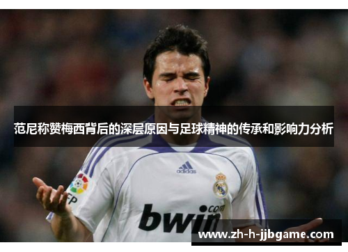 范尼称赞梅西背后的深层原因与足球精神的传承和影响力分析