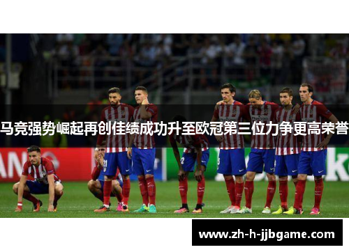 马竞强势崛起再创佳绩成功升至欧冠第三位力争更高荣誉 马竞强势崛起再创佳绩成功升至欧冠第三位力争更高荣誉